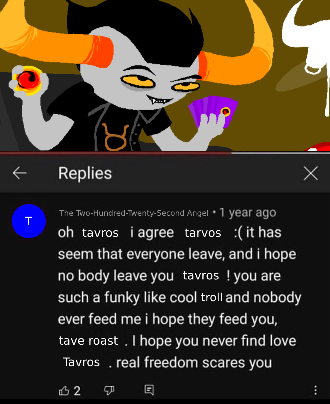 A modified meme of Tavros. A screenshot of Tavros is a Youtube video, and in the comments, The Two-Hundred-Twenty-Second Angel says “oh tavros i ree tarvos :( it has seem that everyone leave, and i hope no body leave you, tavros! you are such a funky like cool troll and nobody ever feed me i hope they feed you, tave roast. I hope you never find love Tavros. real freedom scares you”.